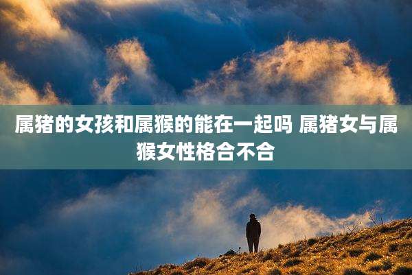 属猪的女孩和属猴的能在一起吗 属猪女与属猴女性格合不合