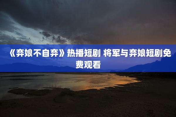 《弃娘不自弃》热播短剧 将军与弃娘短剧免费观看