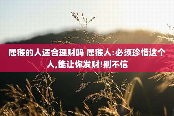 属猴的人适合理财吗 属猴人:必须珍惜这个人,能让你发财!别不信