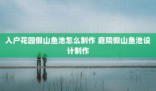 入户花园假山鱼池怎么制作 庭院假山鱼池设计制作