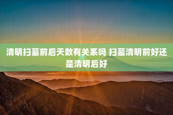 清明扫墓前后天数有关系吗 扫墓清明前好还是清明后好