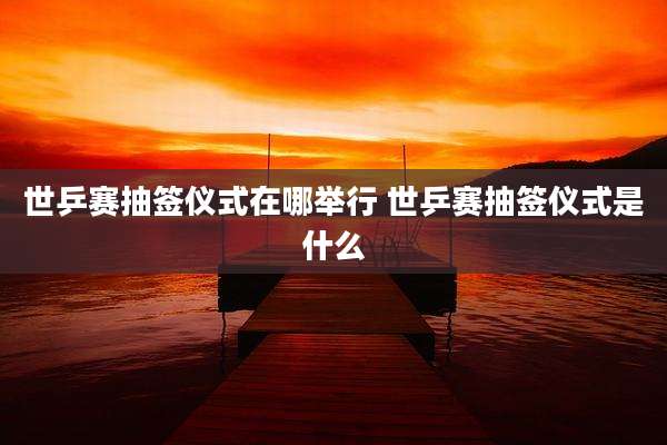世乒赛抽签仪式在哪举行 世乒赛抽签仪式是什么