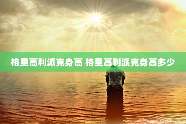 格里高利派克身高 格里高利派克身高多少