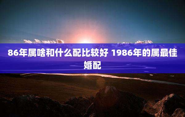 86年属啥和什么配比较好 1986年的属最佳婚配
