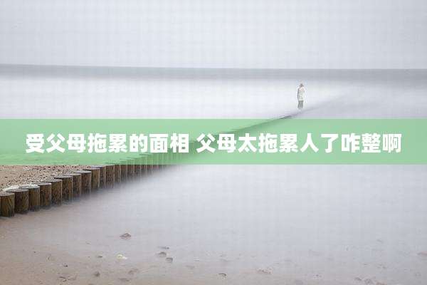 受父母拖累的面相 父母太拖累人了咋整啊