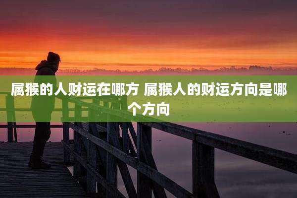 属猴的人财运在哪方 属猴人的财运方向是哪个方向