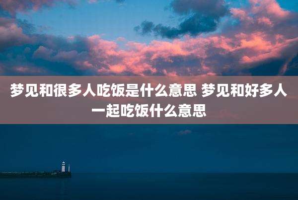 梦见和很多人吃饭是什么意思 梦见和好多人一起吃饭什么意思