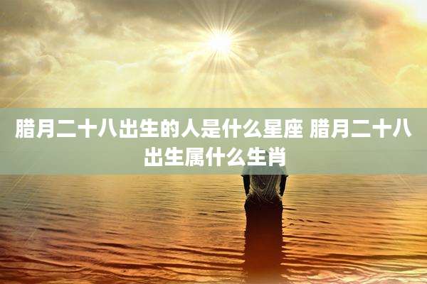 腊月二十八出生的人是什么星座 腊月二十八出生属什么生肖