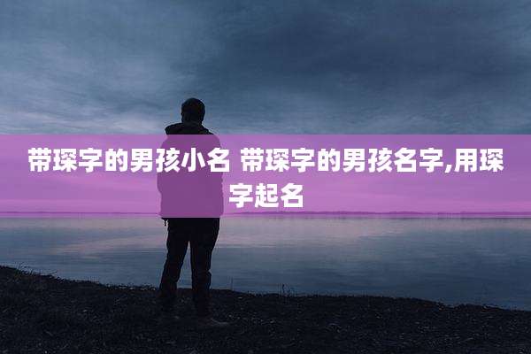 带琛字的男孩小名 带琛字的男孩名字,用琛字起名
