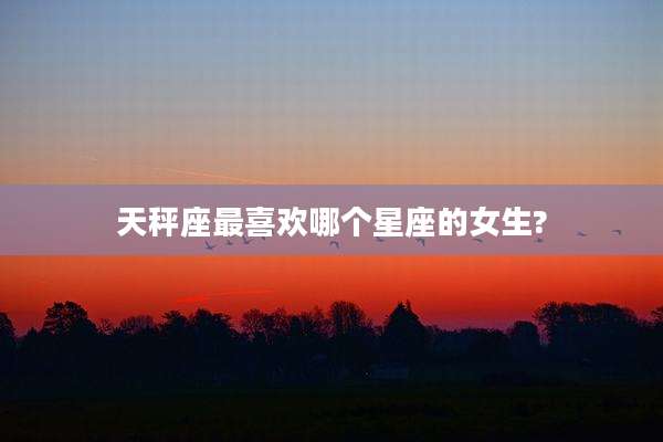 天秤座最喜欢哪个星座的女生?