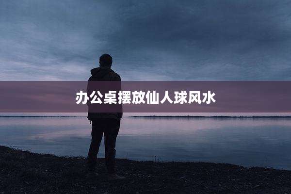 办公桌摆放仙人球风水