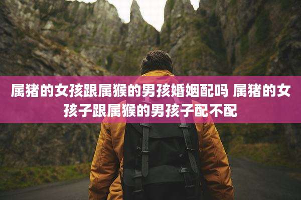 属猪的女孩跟属猴的男孩婚姻配吗 属猪的女孩子跟属猴的男孩子配不配