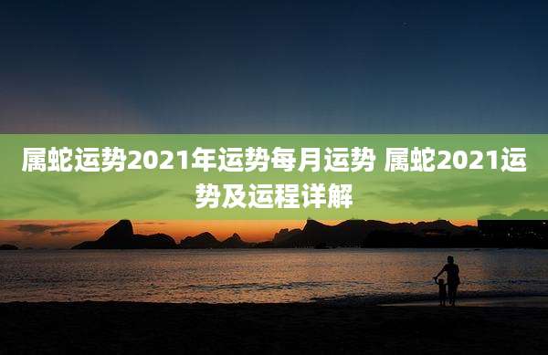 属蛇运势2021年运势每月运势 属蛇2021运势及运程详解