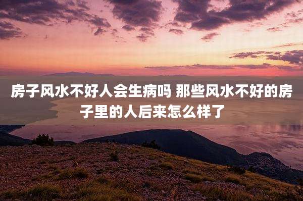 房子风水不好人会生病吗 那些风水不好的房子里的人后来怎么样了