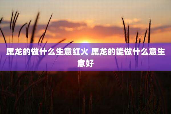 属龙的做什么生意红火 属龙的能做什么意生意好