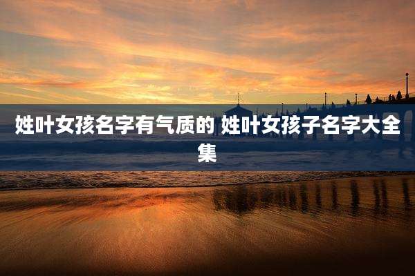 姓叶女孩名字有气质的 姓叶女孩子名字大全集