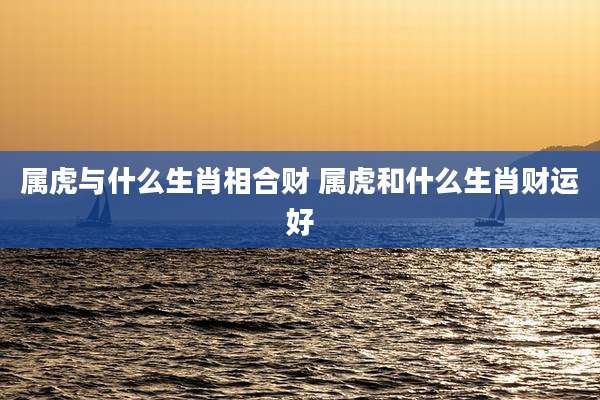 属虎与什么生肖相合财 属虎和什么生肖财运好