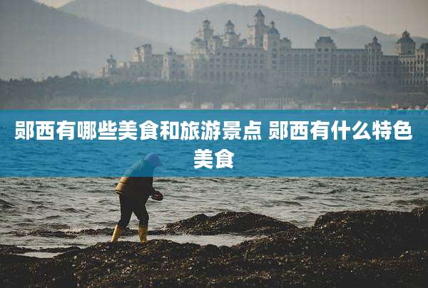郧西有哪些美食和旅游景点 郧西有什么特色美食