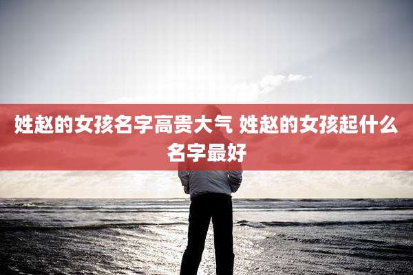 姓赵的女孩名字高贵大气 姓赵的女孩起什么名字最好