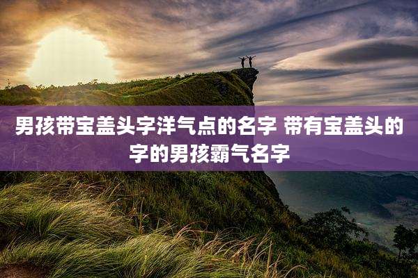 男孩带宝盖头字洋气点的名字 带有宝盖头的字的男孩霸气名字