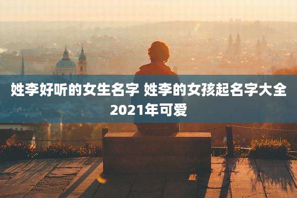 姓李好听的女生名字 姓李的女孩起名字大全2021年可爱
