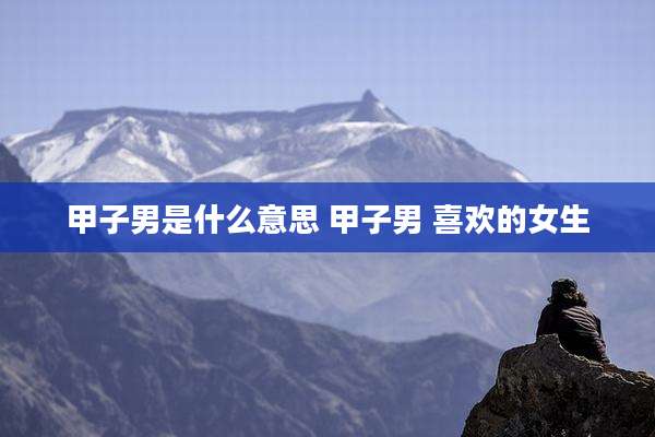 甲子男是什么意思 甲子男 喜欢的女生