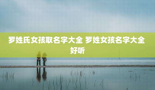 罗姓氏女孩取名字大全 罗姓女孩名字大全 好听