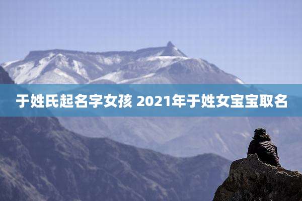 于姓氏起名字女孩 2021年于姓女宝宝取名