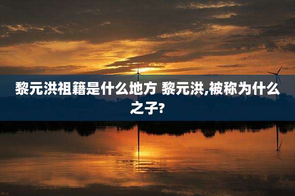 黎元洪祖籍是什么地方 黎元洪,被称为什么之子?