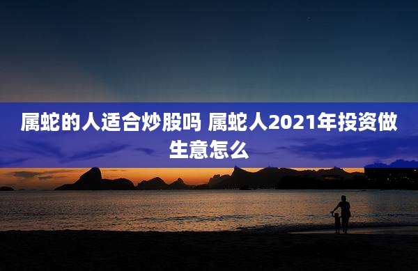 属蛇的人适合炒股吗 属蛇人2021年投资做生意怎么