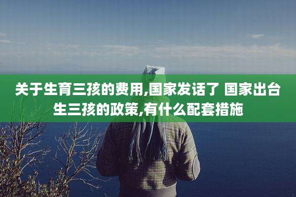 关于生育三孩的费用,国家发话了 国家出台生三孩的政策,有什么配套措施