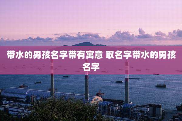 带水的男孩名字带有寓意 取名字带水的男孩名字