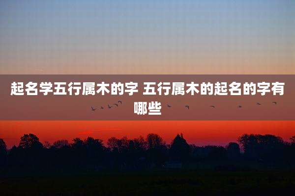 起名学五行属木的字 五行属木的起名的字有哪些