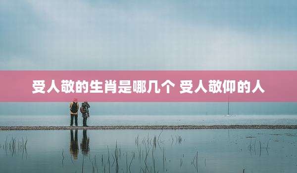 受人敬的生肖是哪几个 受人敬仰的人