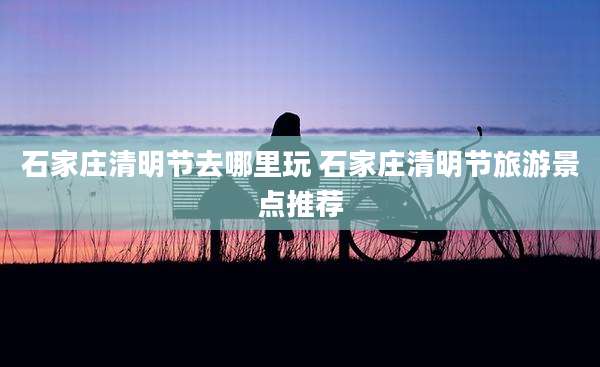 石家庄清明节去哪里玩 石家庄清明节旅游景点推荐