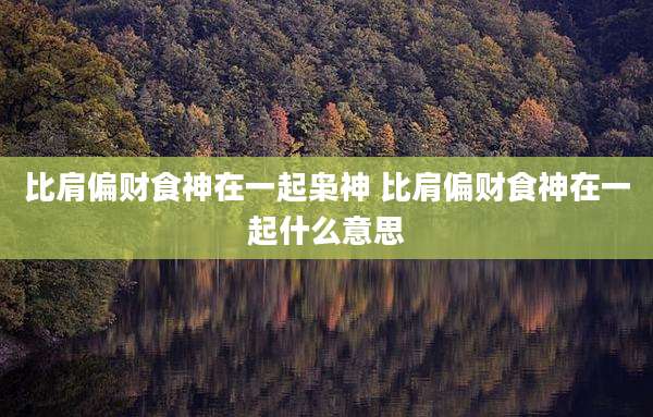 比肩偏财食神在一起枭神 比肩偏财食神在一起什么意思