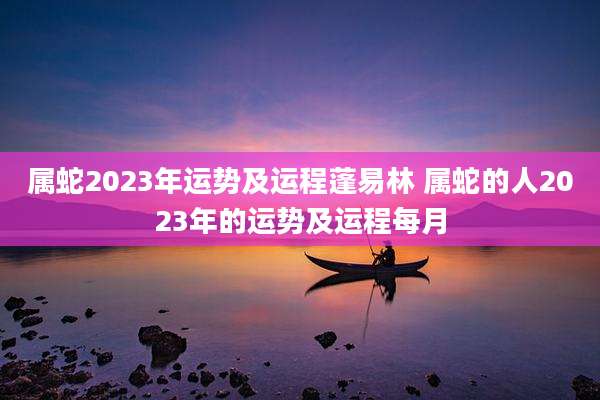 属蛇2023年运势及运程蓬易林 属蛇的人2023年的运势及运程每月