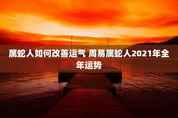 属蛇人如何改善运气 周易属蛇人2021年全年运势