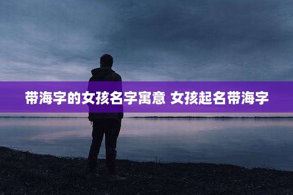 带海字的女孩名字寓意 女孩起名带海字