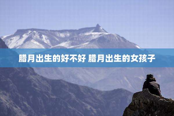 腊月出生的好不好 腊月出生的女孩子