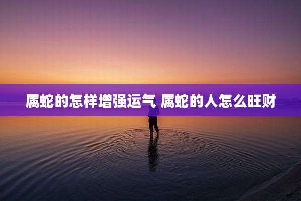 属蛇的怎样增强运气 属蛇的人怎么旺财