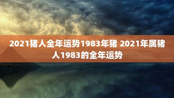 2021猪人全年运势1983年猪 2021年属猪人1983的全年运势