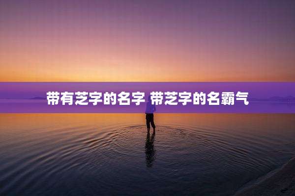 带有芝字的名字 带芝字的名霸气