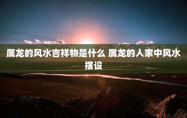 属龙的风水吉祥物是什么 属龙的人家中风水摆设