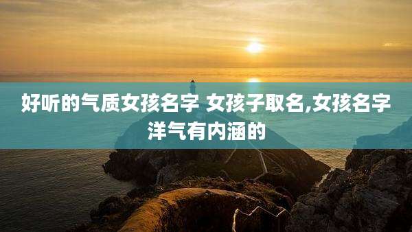 好听的气质女孩名字 女孩子取名,女孩名字洋气有内涵的