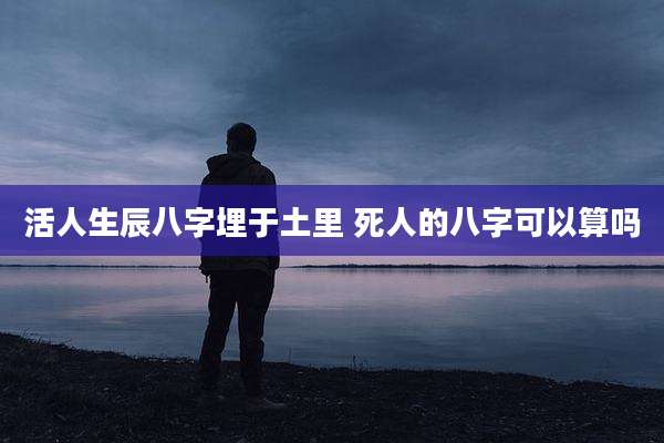 活人生辰八字埋于土里 死人的八字可以算吗