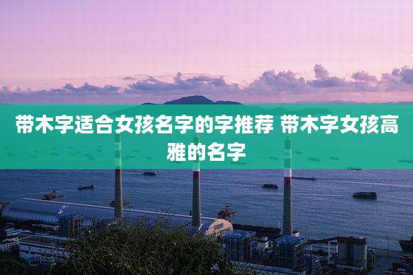 带木字适合女孩名字的字推荐 带木字女孩高雅的名字