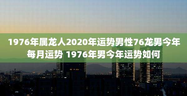 1976年属龙人2020年运势男性76龙男今年每月运势 1976年男今年运势如何