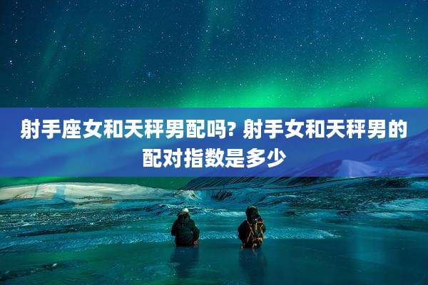 射手座女和天秤男配吗? 射手女和天秤男的配对指数是多少