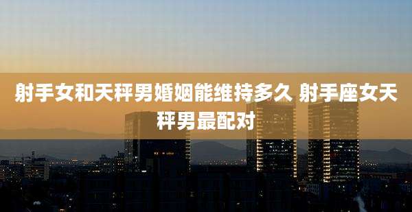 射手女和天秤男婚姻能维持多久 射手座女天秤男最配对